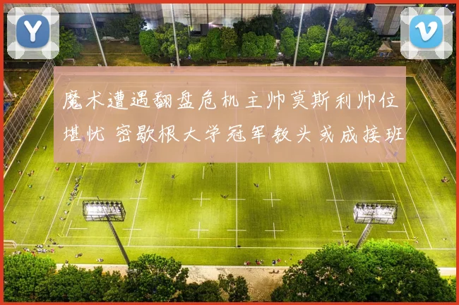 魔术遭遇翻盘危机主帅莫斯利帅位堪忧 密歇根大学冠军教头或成接班人