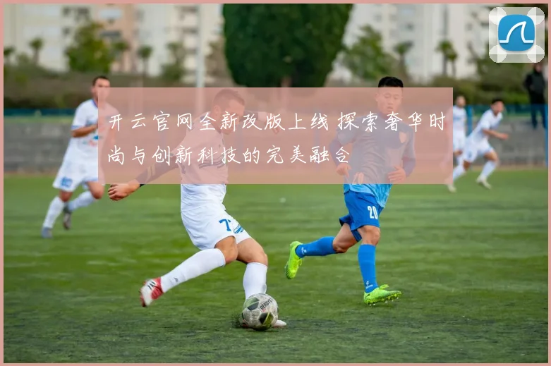 开云官网全新改版上线 探索奢华时尚与创新科技的完美融合